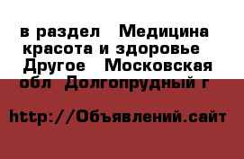  в раздел : Медицина, красота и здоровье » Другое . Московская обл.,Долгопрудный г.